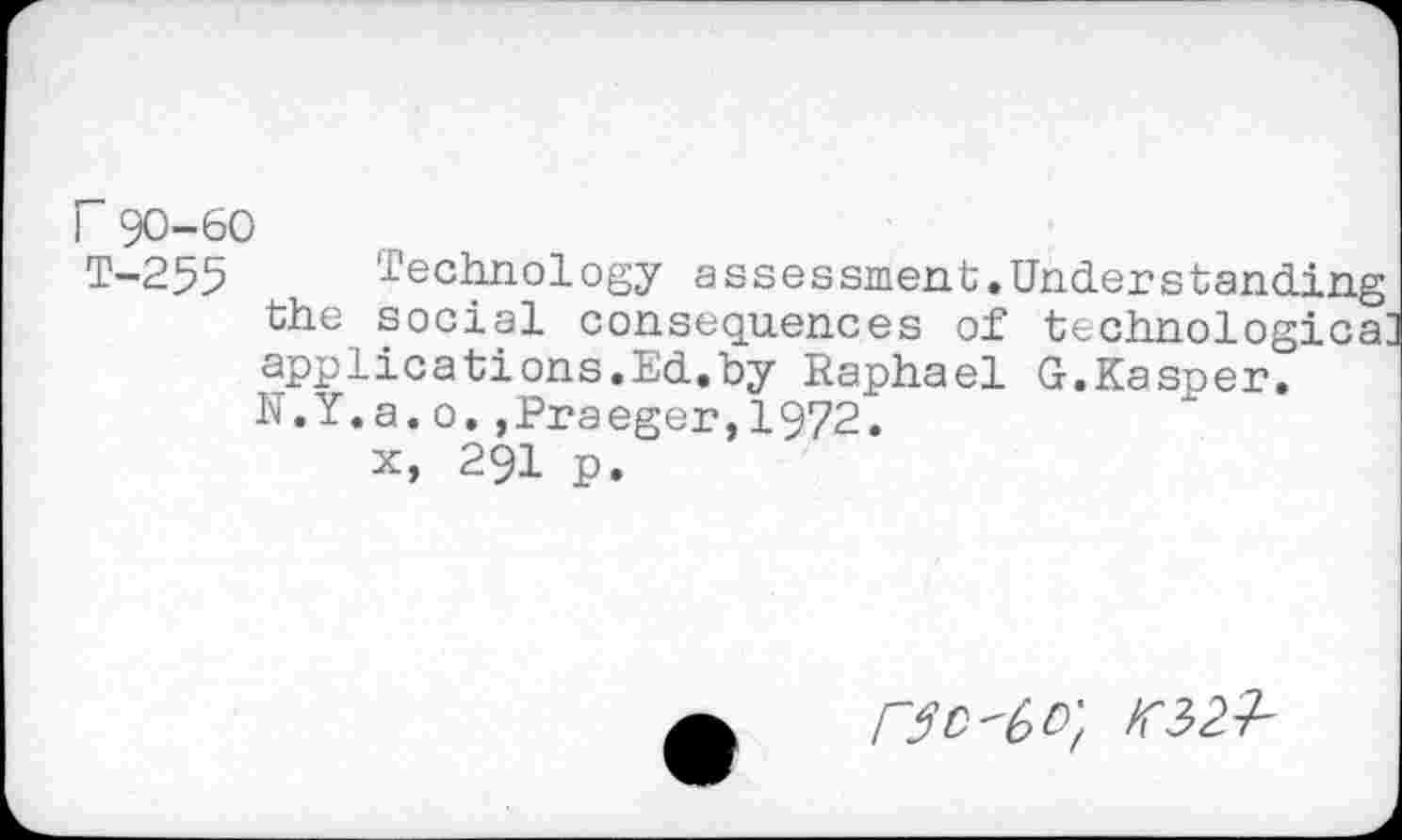 ﻿r 90-60
T-255 Technology assessment.Understanding the social consequences of technologies: applications.Ed.by Raphael G.Kasper. N.Y.a.o.»Praeger,1972.
x, 291 p.
no'6o'f